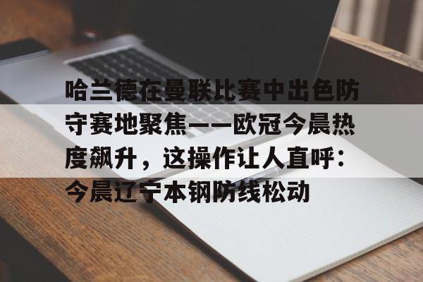 ng28官网-关于哈兰德在曼联比赛中出色防守赛地聚焦——欧冠今晨热度飙升，这操作让人直呼：今晨辽宁本钢防线松动的信息