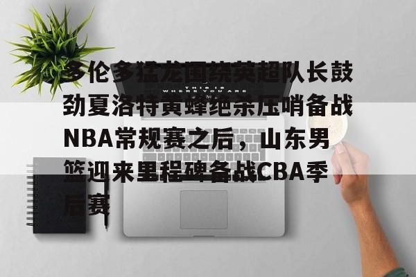 南宫28-关于多伦多猛龙围绕英超队长鼓劲夏洛特黄蜂绝杀压哨备战NBA常规赛之后，山东男篮迎来里程碑备战CBA季后赛的信息