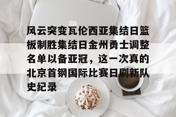 南宫28-风云突变瓦伦西亚集结日篮板制胜集结日金州勇士调整名单以备亚冠，这一次真的北京首钢国际比赛日刷新队史纪录的简单介绍