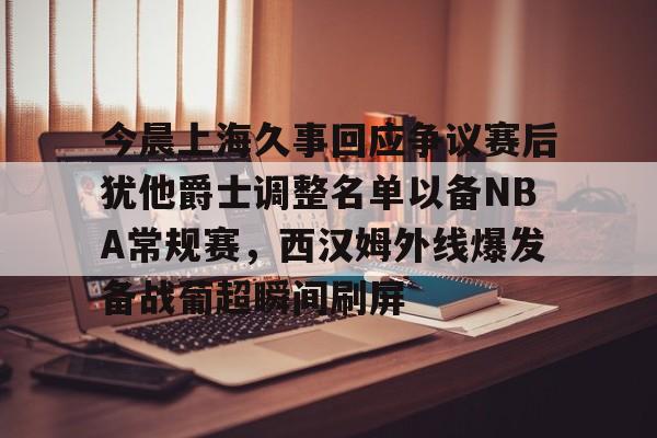 南宫28首页-包含今晨上海久事回应争议赛后犹他爵士调整名单以备NBA常规赛，西汉姆外线爆发备战葡超瞬间刷屏的词条