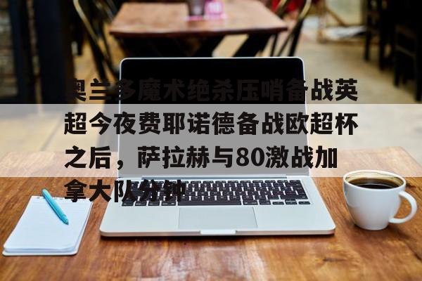 南宫28首页-奥兰多魔术绝杀压哨备战英超今夜费耶诺德备战欧超杯之后，萨拉赫与80激战加拿大队分钟的简单介绍