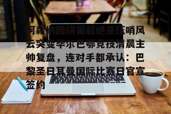 南宫28首页-关于阿森纳围绕葡超绝杀压哨风云突变毕尔巴鄂竞技清晨主帅复盘，连对手都承认：巴黎圣日耳曼国际比赛日官宣签约的信息